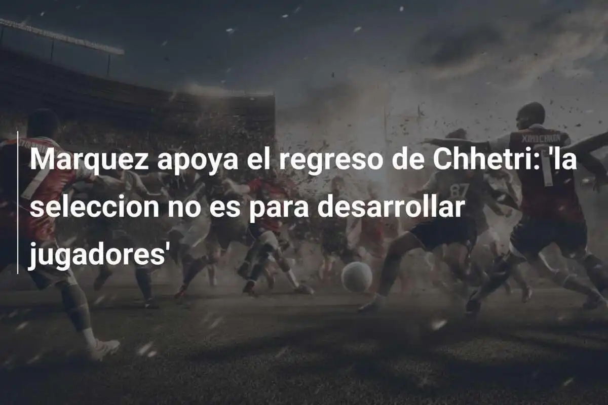 Marquez apoya el regreso de Chhetri: 'la seleccion no es para desarrollar jugadores'