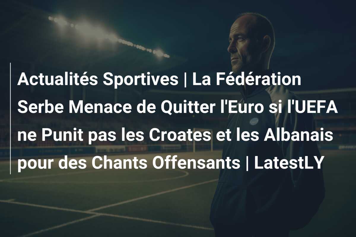 Actualités Sportives | La Fédération Serbe Menace de Quitter l’Euro si l’UEFA ne Punit pas les Croates et les Albanais pour des Chants Offensants | LatestLY