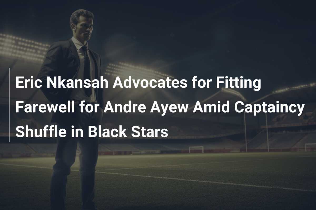 Eric Nkansah militează pentru un rămas bun adecvat pentru Andre Ayew în mijlocul reorganizării căpitanatului în Black Stars