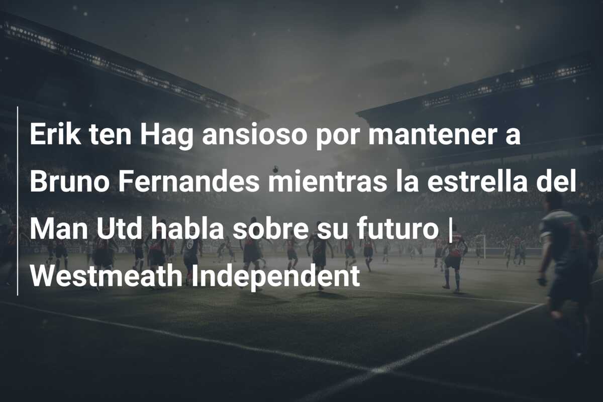 Erik ten Hag ansioso por mantener a Bruno Fernandes mientras la estrella del Man Utd habla sobre su futuro | Westmeath Independent