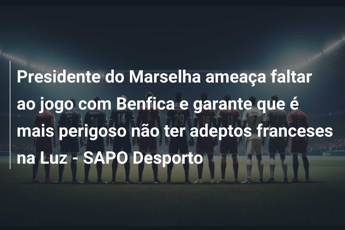 Presidente do Marselha ameaça faltar ao jogo com Benfica e garante que é mais perigoso não ter adeptos franceses na Luz – SAPO Desporto