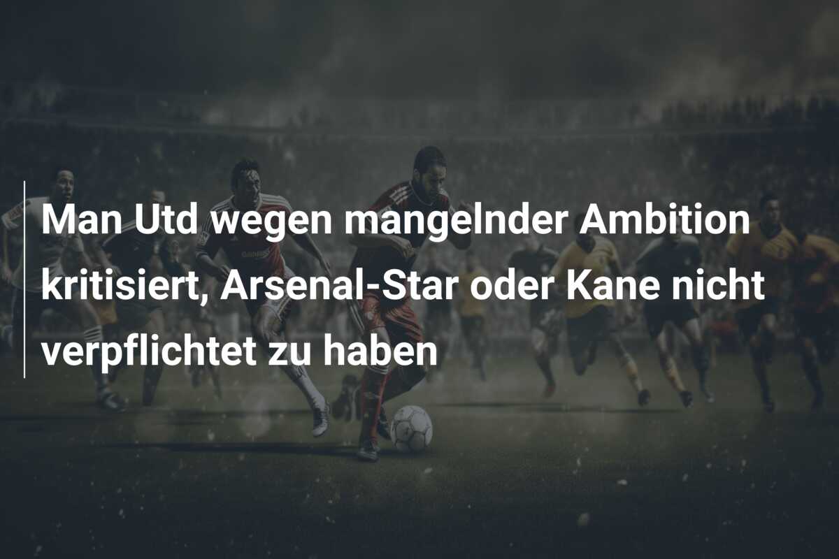 Man Utd wegen mangelnder Ambition kritisiert, Arsenal-Star oder Kane nicht verpflichtet zu haben