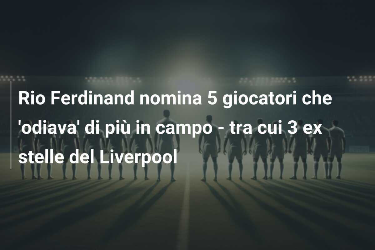 Rio Ferdinand nomina 5 giocatori che 'odiava' di più in campo - tra cui 3 ex stelle del Liverpool