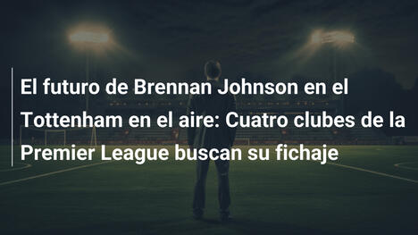 El futuro de Brennan Johnson en el Tottenham en el aire: Cuatro clubes de la Premier League buscan su fichaje