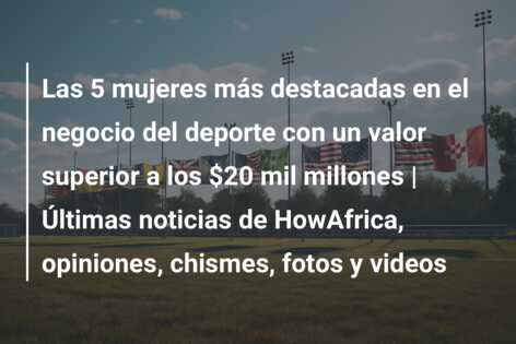 Las 5 mujeres más destacadas en el negocio del deporte con un valor superior a los $20 mil millones | Últimas noticias de HowAfrica, opiniones, chismes, fotos y videos