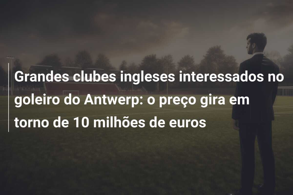 Grandes clubes ingleses interessados no goleiro do Antwerp: o preço gira em torno de 10 milhões de euros