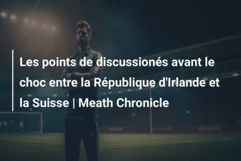 Les points de discussionés avant le choc entre la République d’Irlande et la Suisse | Meath Chronicle