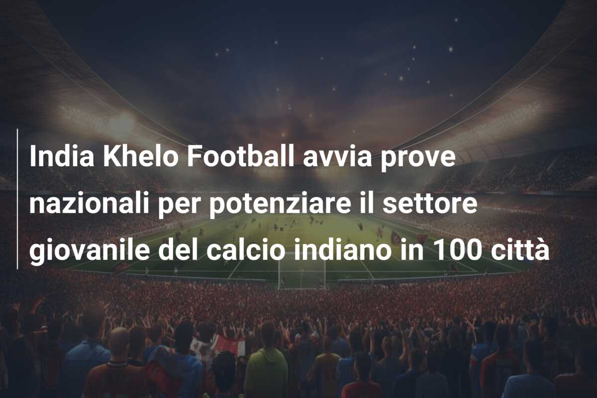 India Khelo Football avvia prove nazionali per potenziare il settore giovanile del calcio indiano in 100 città