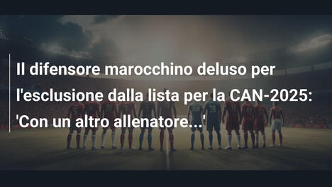 Il difensore marocchino deluso per l'esclusione dalla lista per la CAN-2025: 'Con un altro allenatore...'