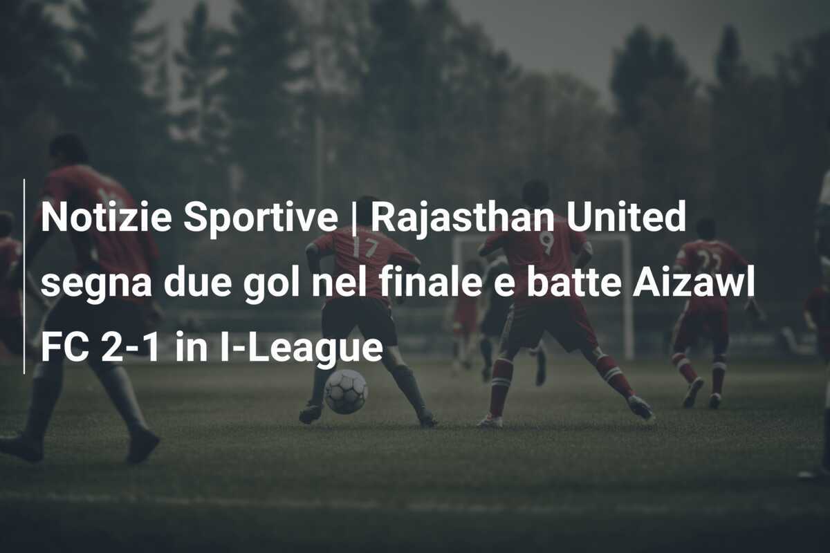 Notizie Sportive | Rajasthan United segna due gol nel finale e batte Aizawl FC 2-1 in I-League