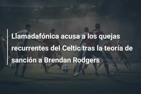 Llamadafónica acusa a los quejas recurrentes del Celtic tras la teoría de sanción a Brendan Rodgers