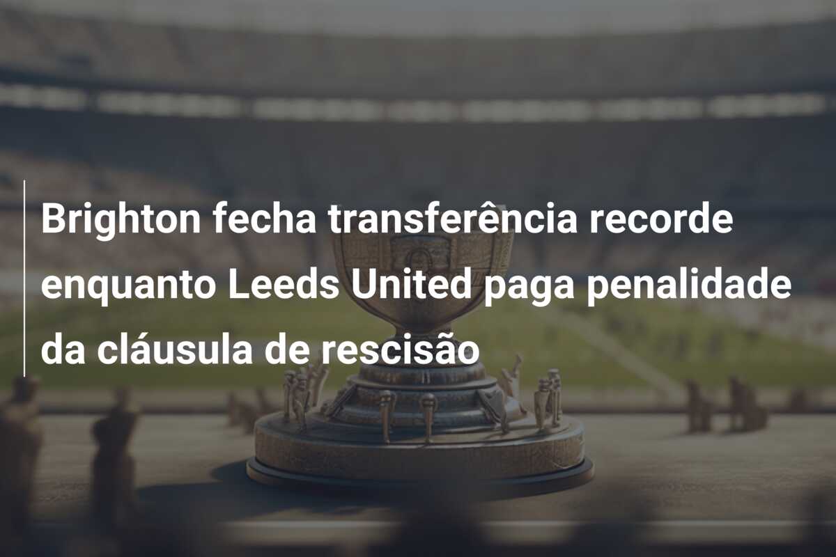 Brighton fecha transferência recorde enquanto Leeds United paga penalidade da cláusula de rescisão