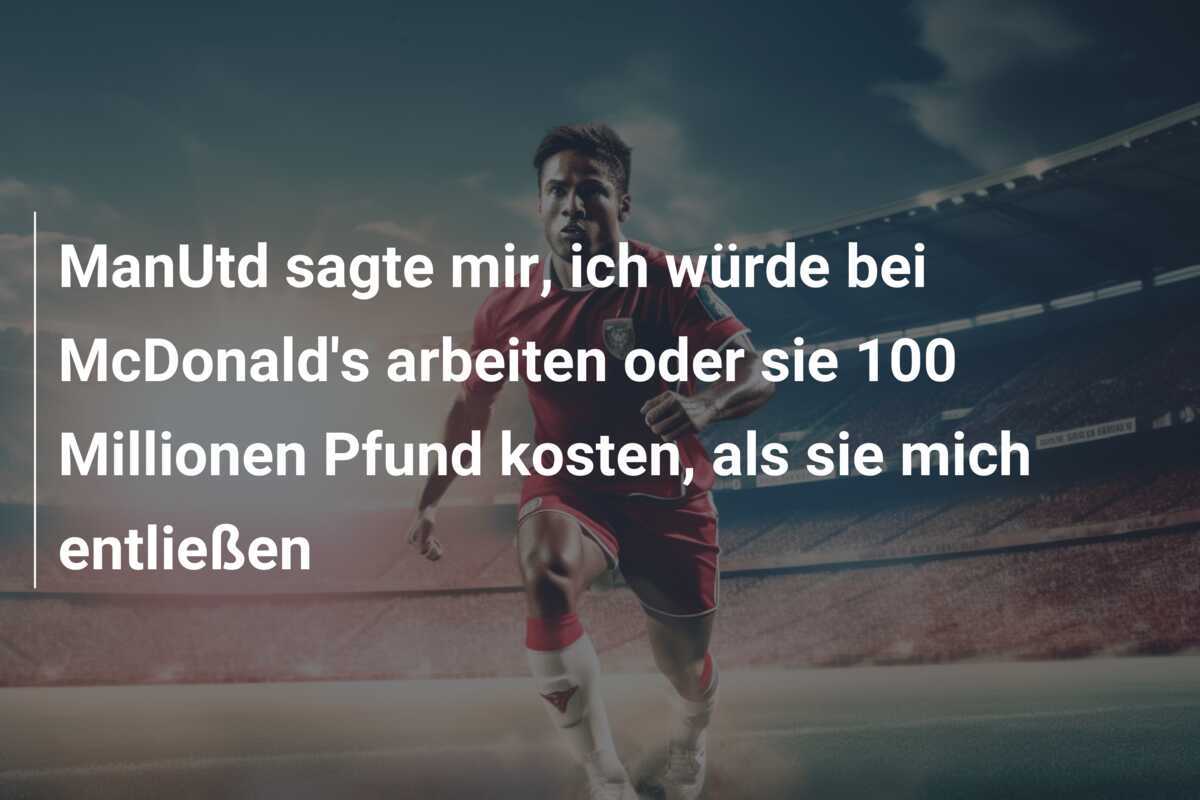ManUtd sagte mir, ich würde bei McDonald's arbeiten oder sie 100 Millionen Pfund kosten, als sie mich entließen