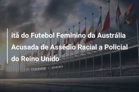 itã do Futebol Feminino da Austrália Acusada de Assédio Racial a Policial do Reino Unido