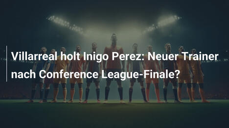 Villarreal holt Inigo Perez: Neuer Trainer nach Conference League-Finale?
