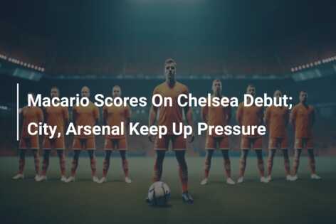 Macario Scores On Chelsea Debut; City, Arsenal Keep Up Pressure