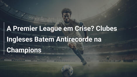 A Premier League em Crise? Clubes Ingleses Batem Antirecorde na Champions