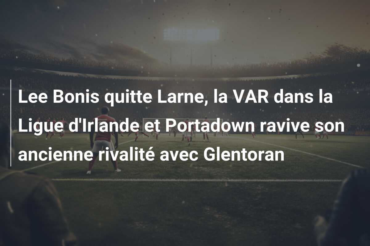 Lee Bonis quitte Larne, la VAR dans la Ligue d’Irlande et Portadown ravive son ancienne rivalité avec Glentoran