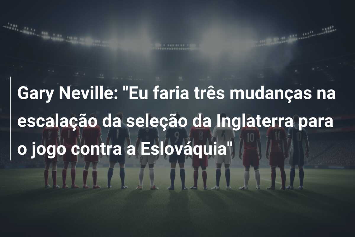 Gary Neville: “Eu faria três mudanças na escalação da seleção da Inglaterra para o jogo contra a Eslováquia”