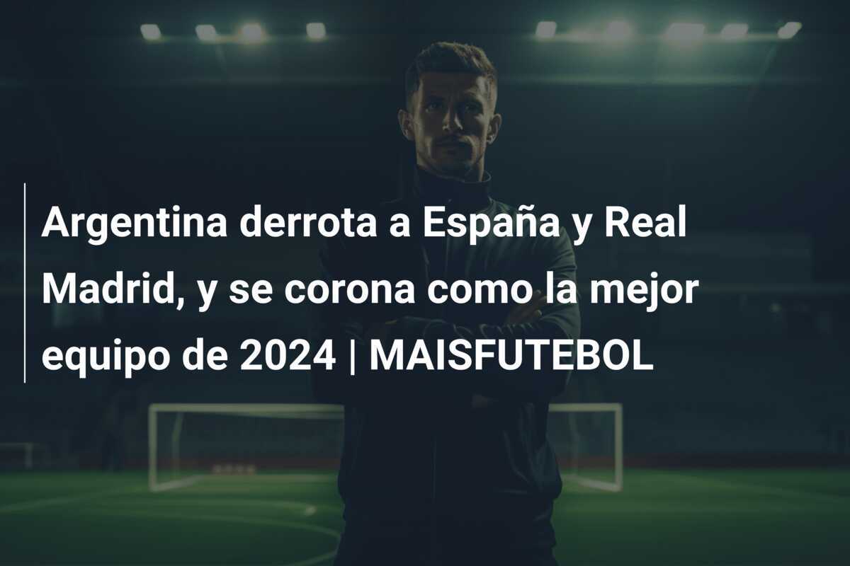 Argentina derrota a España y Real Madrid, y se corona como la mejor equipo de 2024 | MAISFUTEBOL
