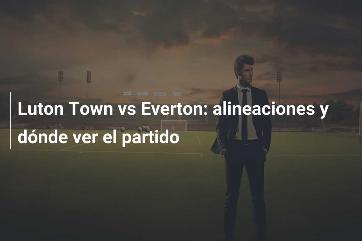 Luton Town vs Everton: alineaciones y dónde ver el partido