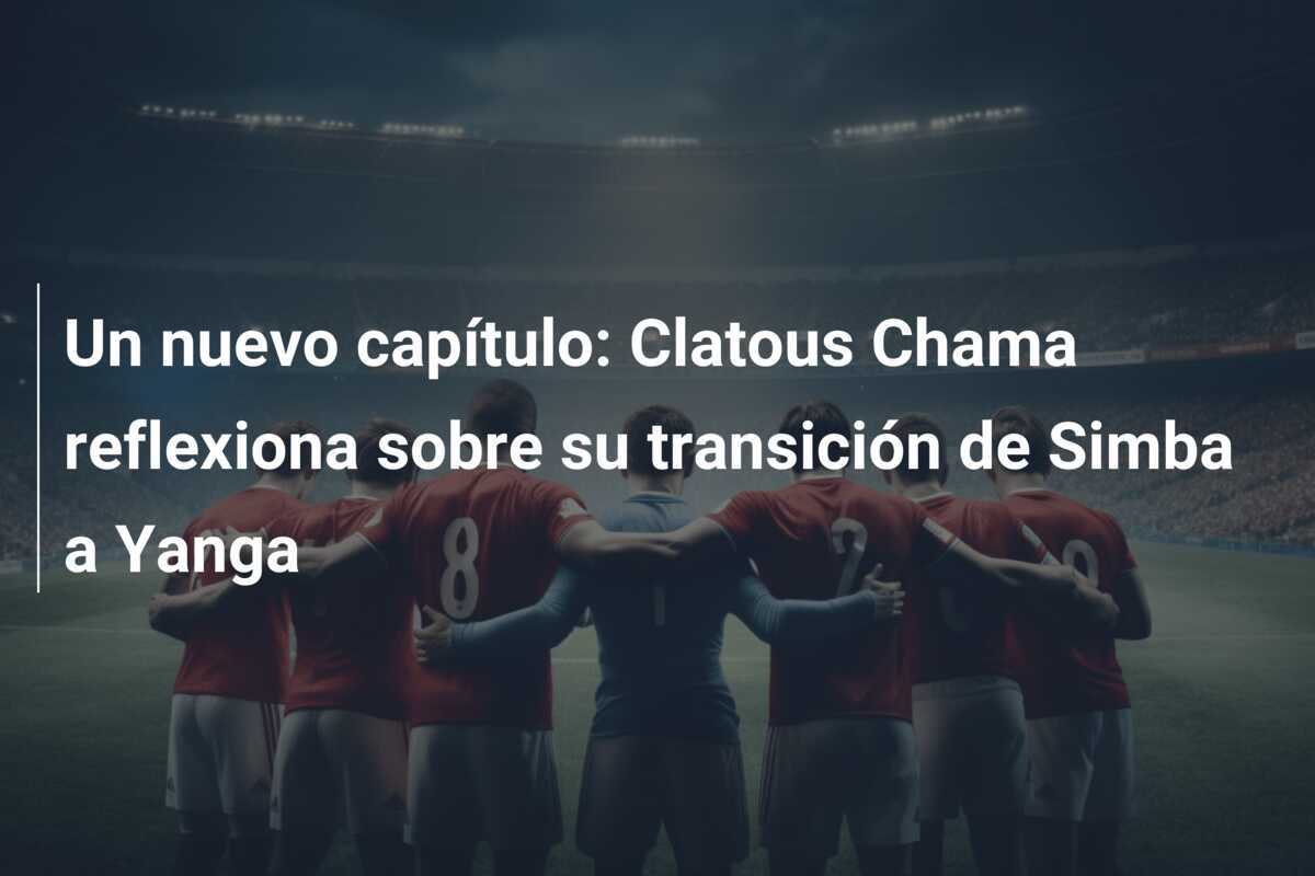 Un nuevo capítulo: Clatous Chama reflexiona sobre su transición de Simba a Yanga
