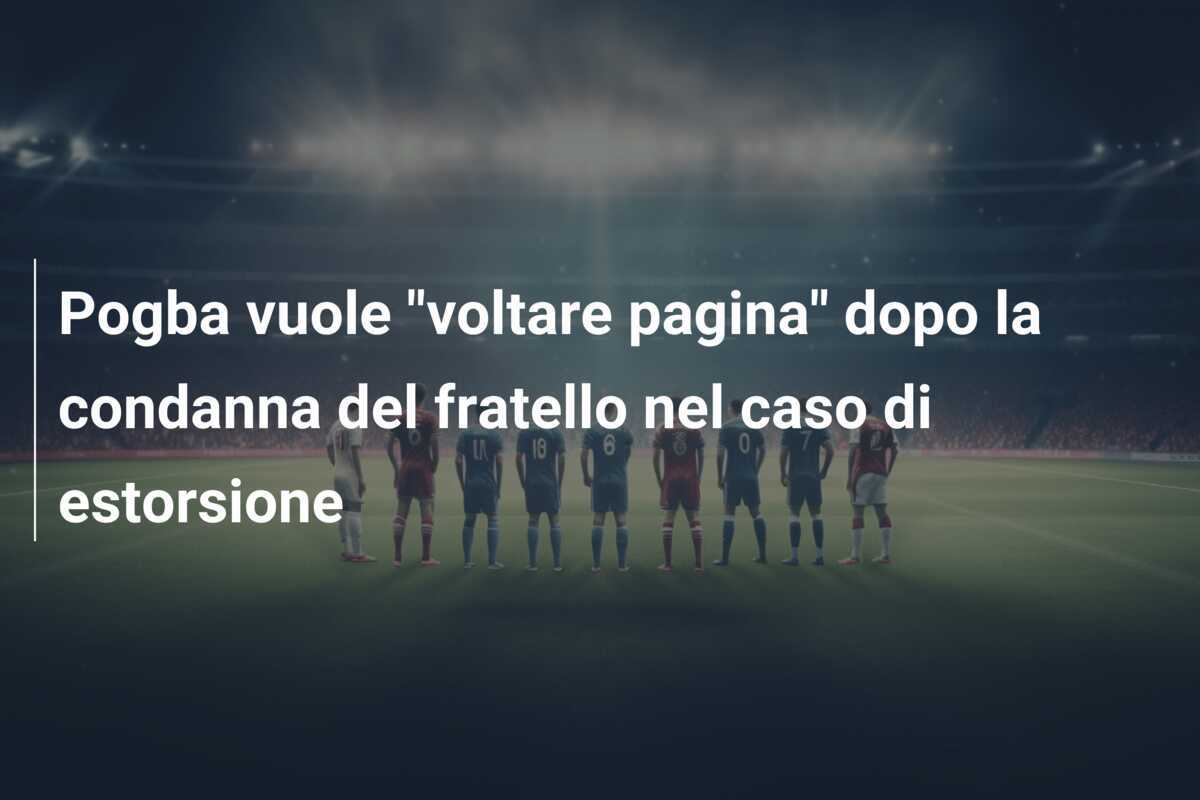 Pogba vuole "voltare pagina" dopo la condanna del fratello nel caso di estorsione