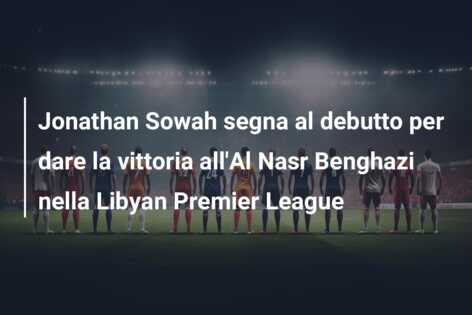 Jonathan Sowah segna al debutto per dare la vittoria all’Al Nasr Benghazi nella Libyan Premier League