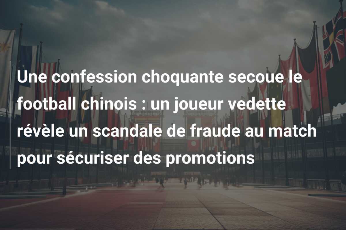 Une confession choquante secoue le football chinois : un joueur vedette révèle un scandale de fraude au match pour sécuriser des promotions
