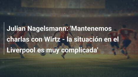 Julian Nagelsmann: 'Mantenemos charlas con Wirtz - la situación en el Liverpool es muy complicada'