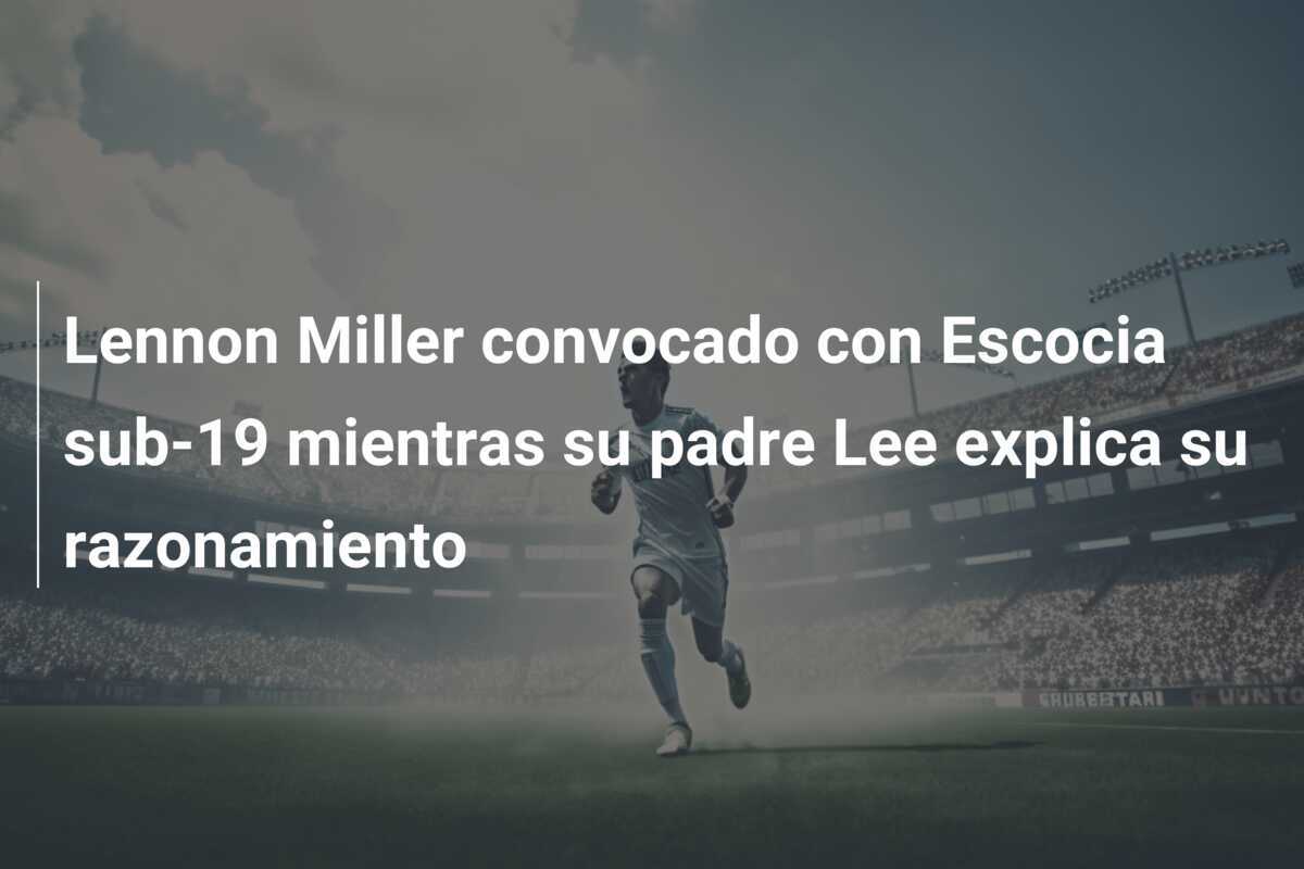 Lennon Miller convocado con Escocia sub-19 mientras su padre Lee explica su razonamiento