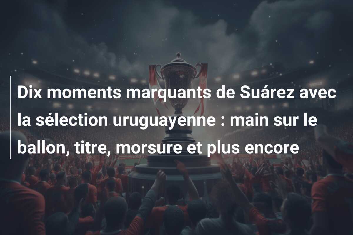 Dix moments marquants de Suárez avec la sélection uruguayenne : main sur le ballon, titre, morsure et plus encore