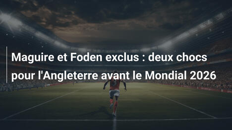 Maguire et Foden exclus : deux chocs pour l'Angleterre avant le Mondial 2026