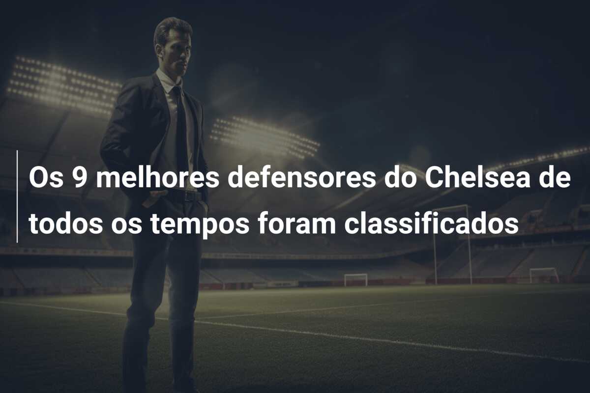 Os 9 melhores defensores do Chelsea de todos os tempos foram classificados