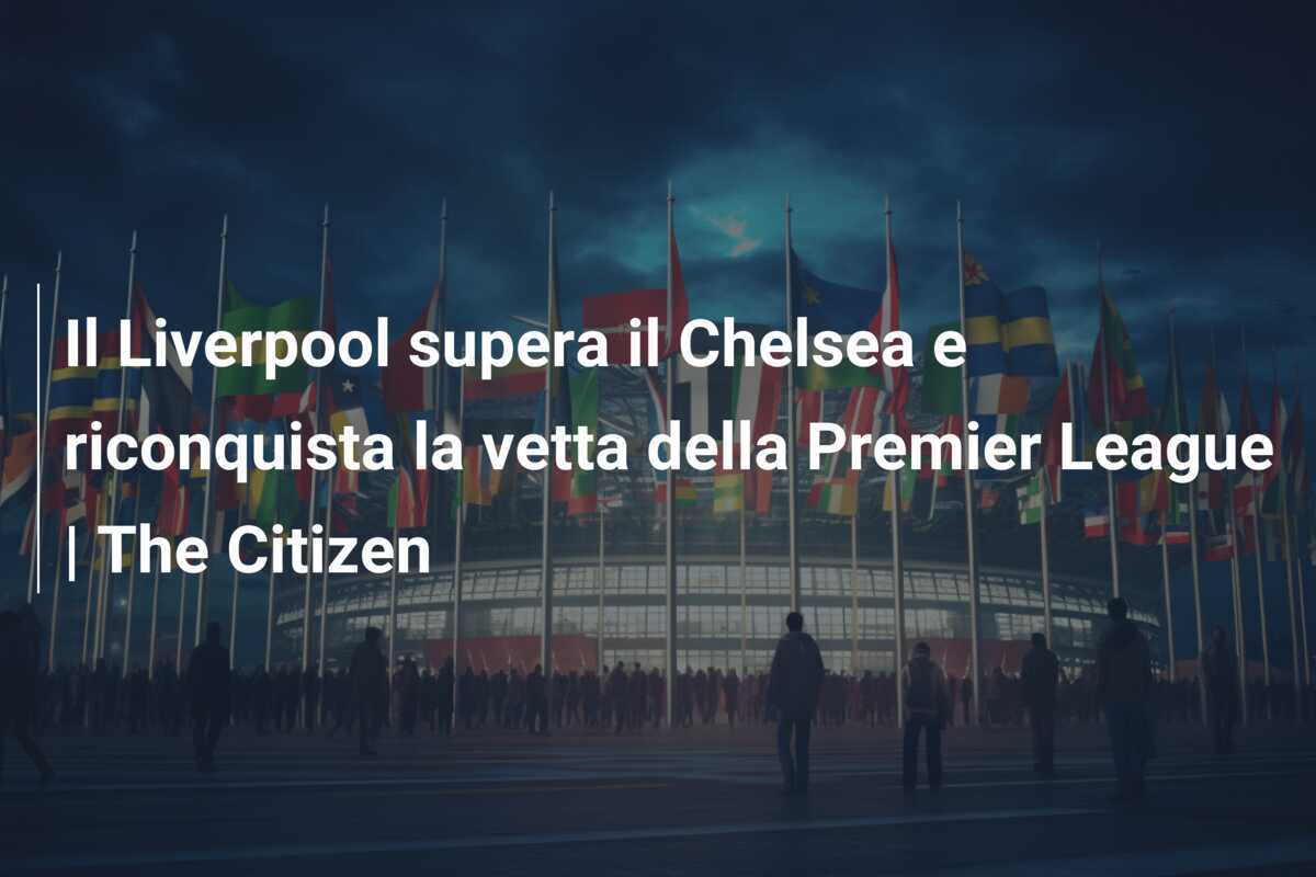 Il Liverpool supera il Chelsea e riconquista la vetta della Premier League | The Citizen