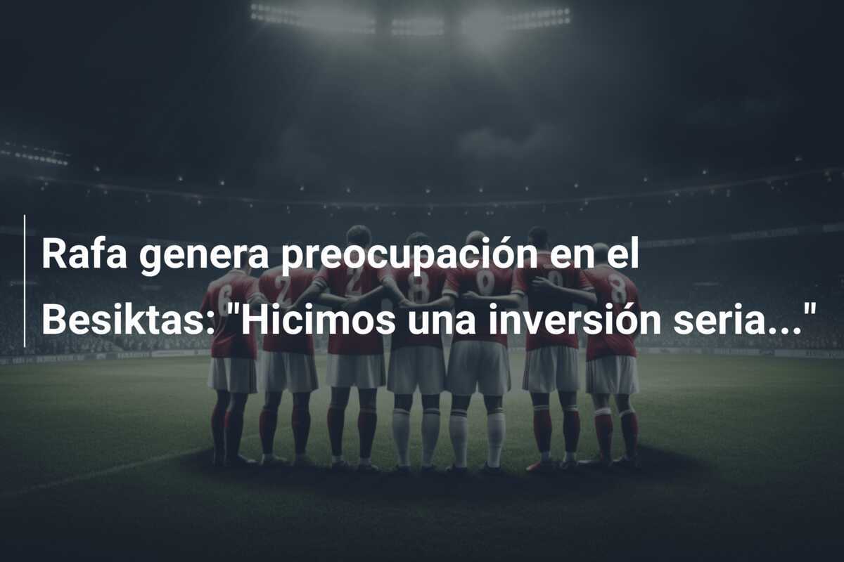 Rafa genera preocupación en el Besiktas: "Hicimos una inversión seria..."