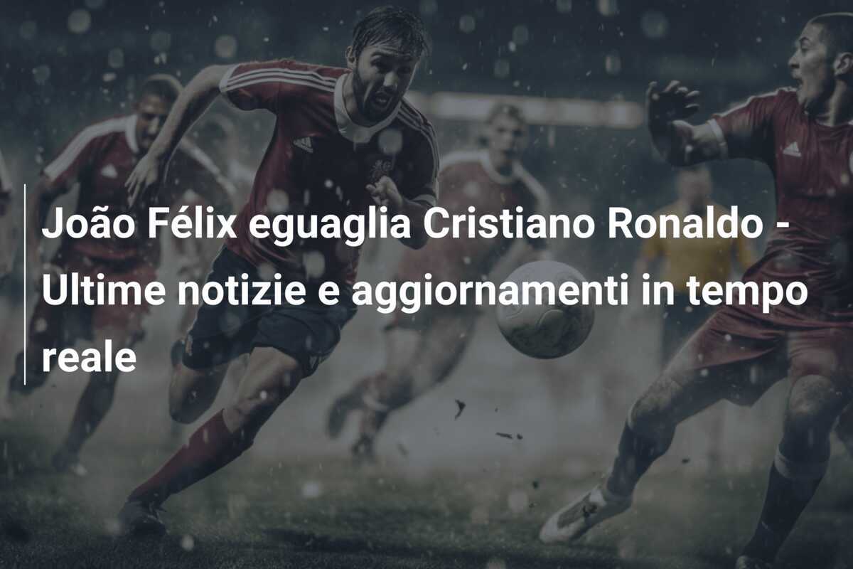João Félix eguaglia Cristiano Ronaldo – Ultime notizie e aggiornamenti in tempo reale