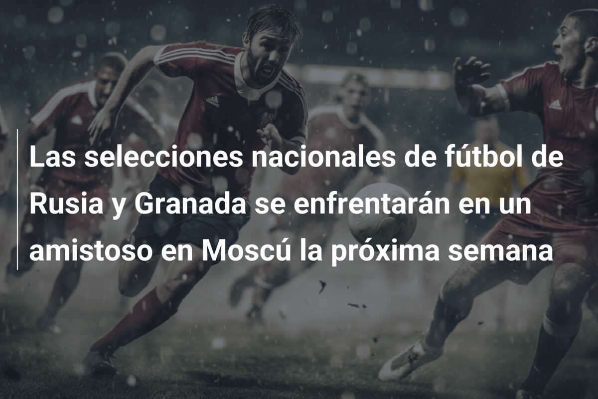 Las selecciones nacionales de fútbol de Rusia y Granada se enfrentarán en un amistoso en Moscú la próxima semana