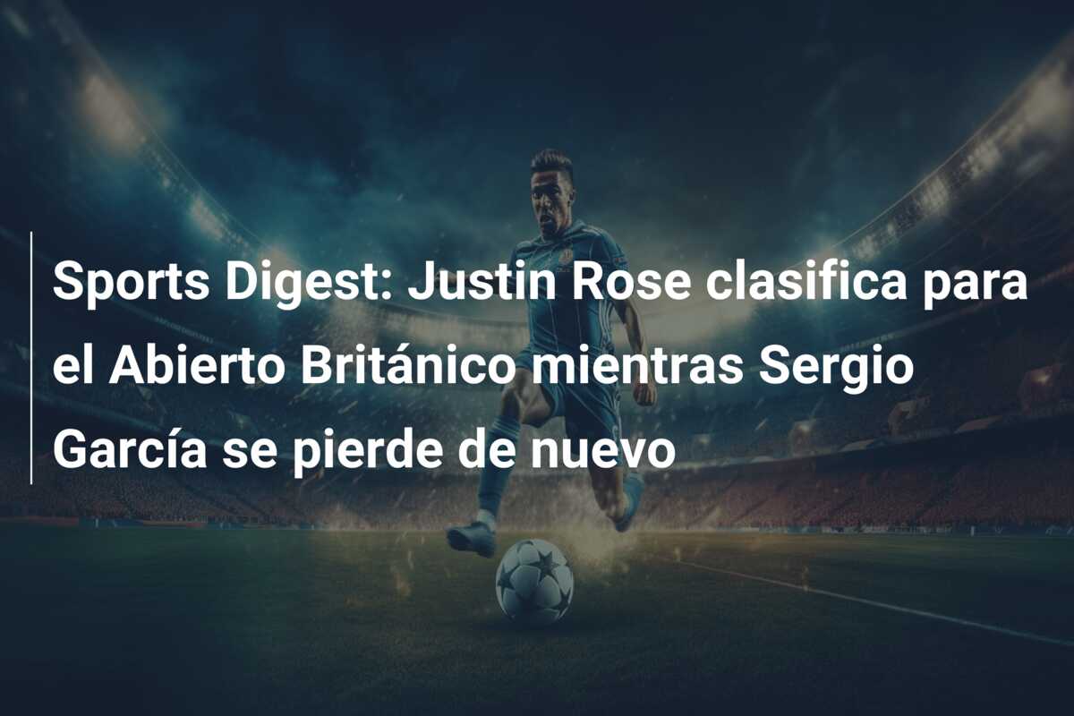 Sports Digest: Justin Rose clasifica para el Abierto Británico mientras Sergio García se pierde de nuevo
