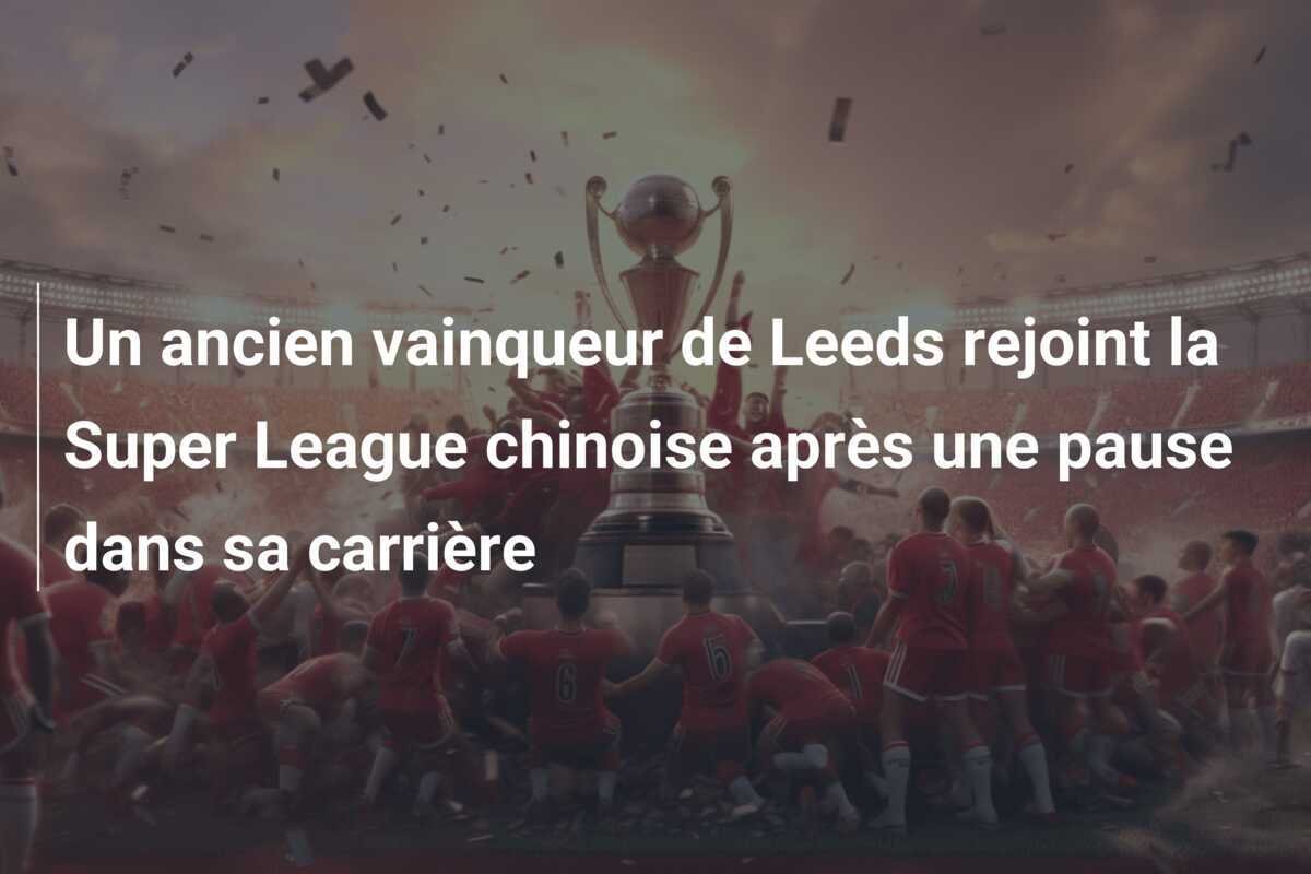 Un ancien vainqueur de Leeds rejoint la Super League chinoise après une pause dans sa carrière