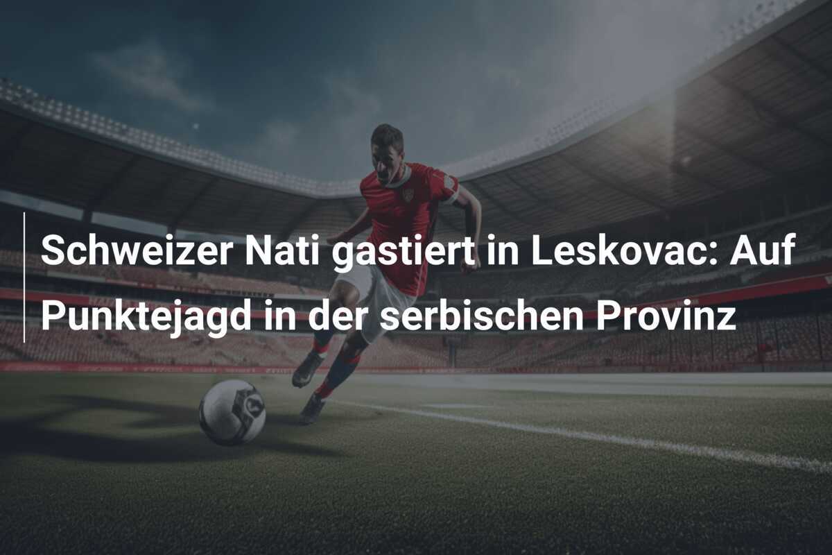 Schweizer Nati gastiert in Leskovac: Auf Punktejagd in der serbischen Provinz