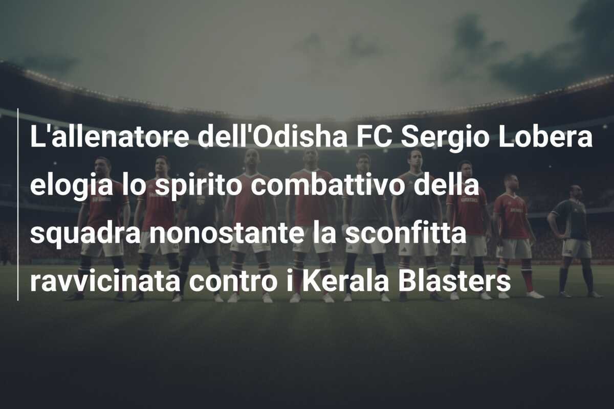 L'allenatore dell'Odisha FC Sergio Lobera elogia lo spirito combattivo della squadra nonostante la sconfitta ravvicinata contro i Kerala Blasters