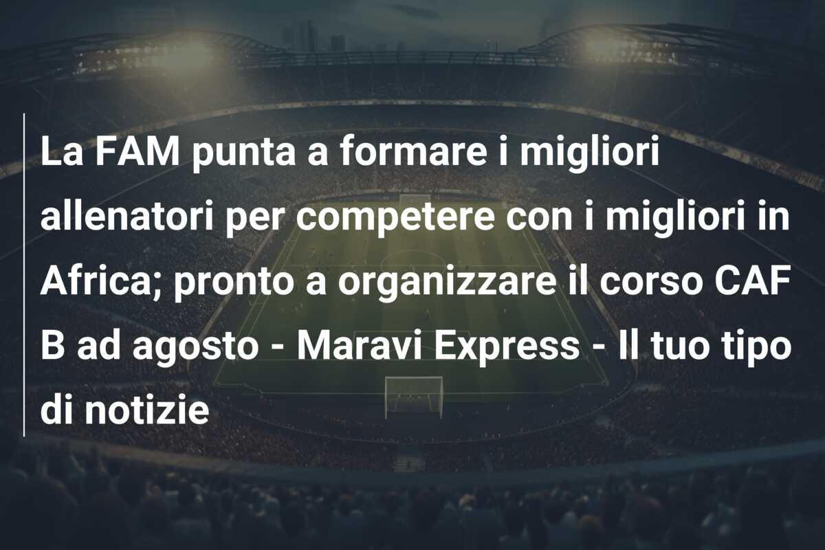 La FAM punta a formare i migliori allenatori per competere con i migliori in Africa; pronto a organizzare il corso CAF B ad agosto – Maravi Express – Il tuo tipo di notizie