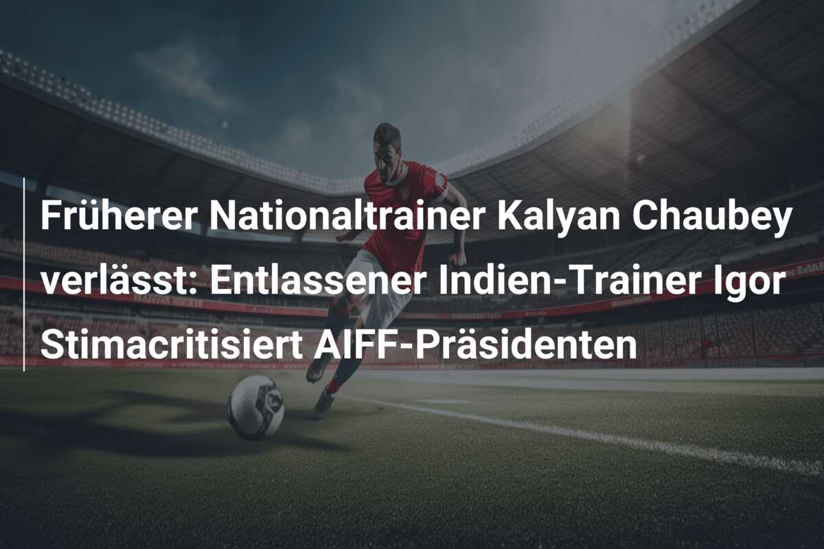 Früherer Nationaltrainer Kalyan Chaubey verlässt: Entlassener Indien-Trainer Igor Stimacritisiert AIFF-Präsidenten