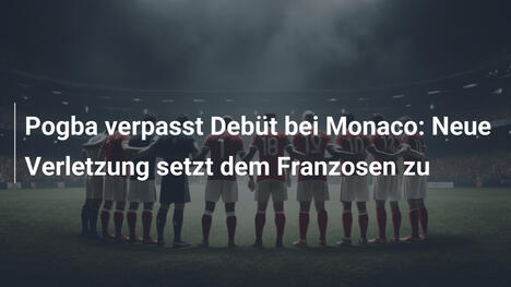 Pogba verpasst Debüt bei Monaco: Neue Verletzung setzt dem Franzosen zu