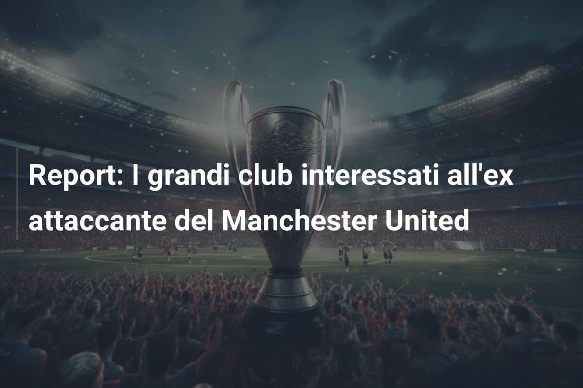 Report: I grandi club interessati all'ex attaccante del Manchester United