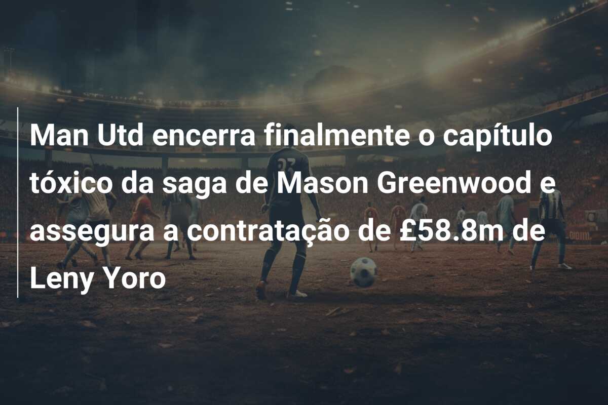 Man Utd encerra finalmente o capítulo tóxico da saga de Mason Greenwood e assegura a contratação de £58.8m de Leny Yoro