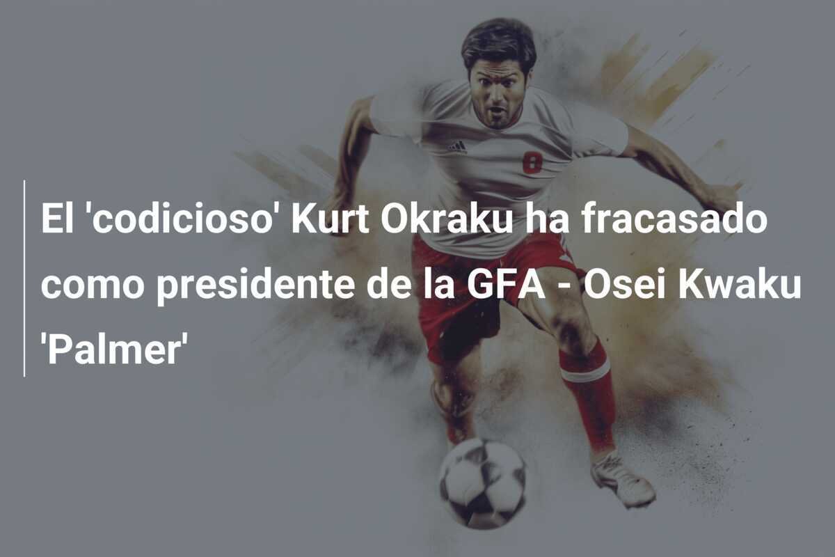 El 'codicioso' Kurt Okraku ha fracasado como presidente de la GFA - Osei Kwaku 'Palmer'
