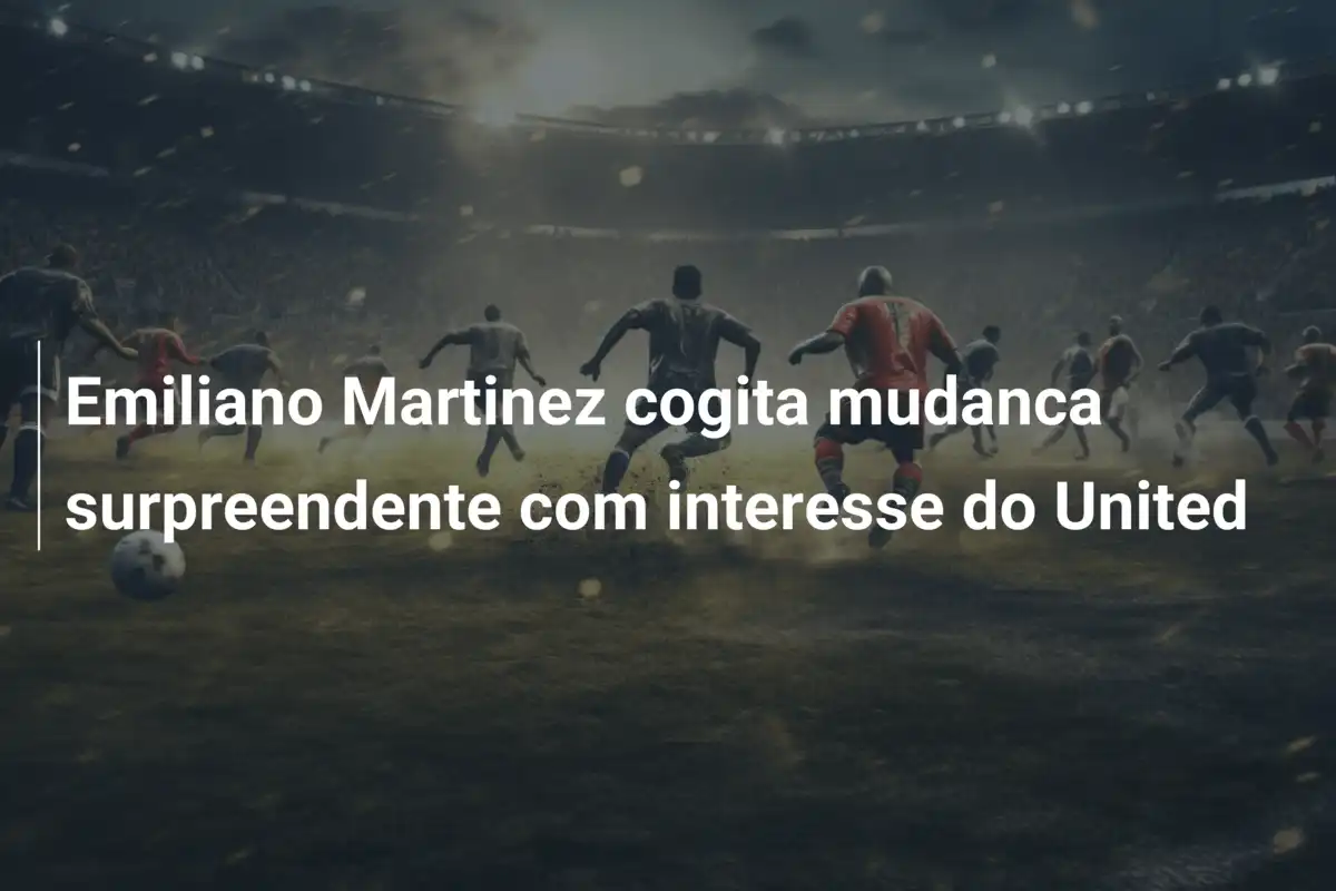 Emiliano Martinez cogita mudanca surpreendente com interesse do United