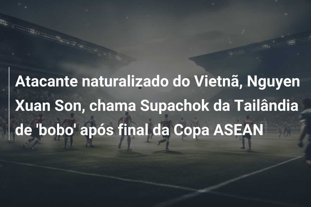 Atacante naturalizado do Vietnã, Nguyen Xuan Son, chama Supachok da Tailândia de 'bobo' após final da Copa ASEAN